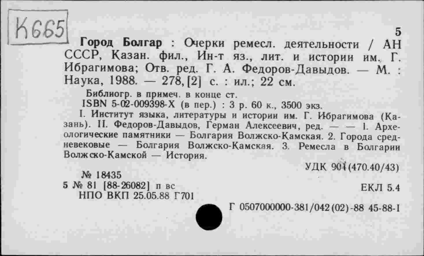 ﻿І	5
Город Болгар : Очерки ремесл. деятельности / АН СССР, Казан, фил., Ин-т яз., лит. и истории им. Г. Ибрагимова; Отв. ред. Г. А. Федоров-Давыдов. — М. : Наука, 1988. — 278, [2] с. : ил.; 22 см.
Библиогр. в примеч. в конце ст.
ISBN 5-02-009398-Х (в пер.) : 3 р. 60 к., 3500 экз.
I. Институт языка, литературы и истории им. Г. Ибрагимова (Казань). II. Федоров-Давыдов, Герман Алексеевич, ред. — — 1. Археологические памятники — Болгария Волжско-Камская. 2. Города средневековые — Болгария Волжско-Камская. 3. Ремесла в Болгарии Волжско-Камской — История.
УДК 904(470.40/43)
№ 18435
5 № 81 [88-26082] п вс НПО ВКП 25.05.88 Г701
ЕКЛ 5.4
Г 0507000000-381/042 (02)-88 45-88-1